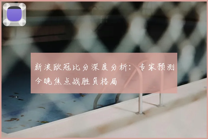 新浪欧冠比分深度分析：专家预测今晚焦点战胜负格局