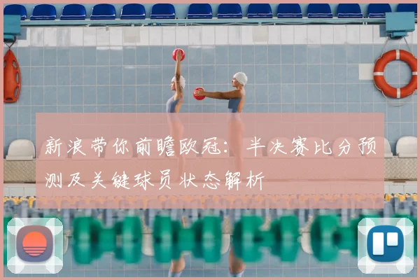 新浪带你前瞻欧冠：半决赛比分预测及关键球员状态解析