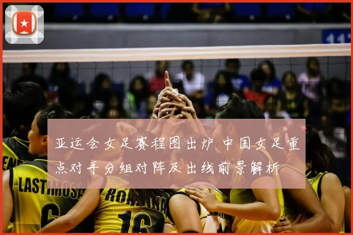 亚运会女足赛程图出炉 中国女足重点对手分组对阵及出线前景解析