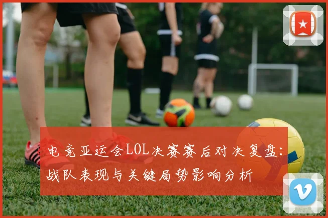 电竞亚运会LOL决赛赛后对决复盘：战队表现与关键局势影响分析