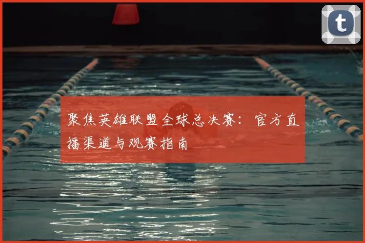 聚焦英雄联盟全球总决赛：官方直播渠道与观赛指南