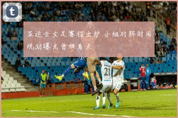 亚运会女足赛程出炉 小组对阵时间规划曝光晋级看点