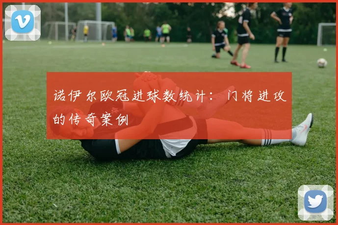 诺伊尔欧冠进球数统计：门将进攻的传奇案例